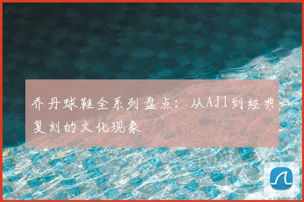 乔丹球鞋全系列盘点:从AJ1到经典复刻的文化现象