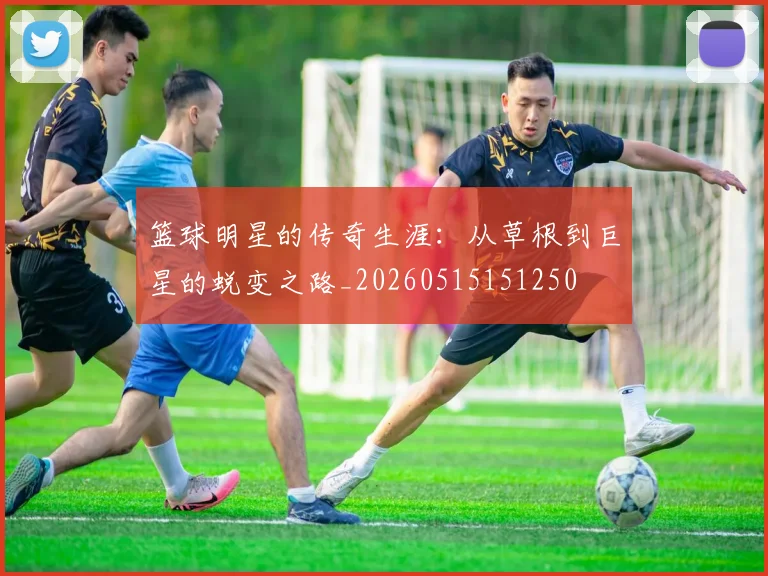篮球明星的传奇生涯:从草根到巨星的蜕变之路_20260515151250