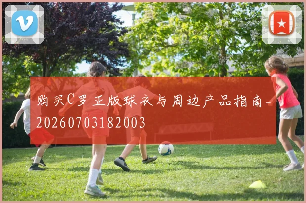 购买C罗正版球衣与周边产品指南_20260703182003