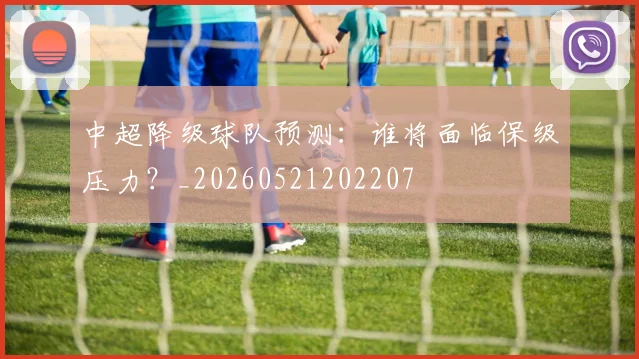 中超降级球队预测:谁将面临保级压力?_20260521202207