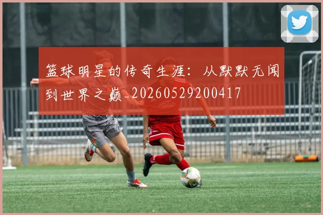 篮球明星的传奇生涯：从默默无闻到世界之巅_20260529200417