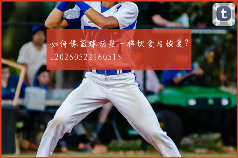 如何像篮球明星一样饮食与恢复?_20260522160515