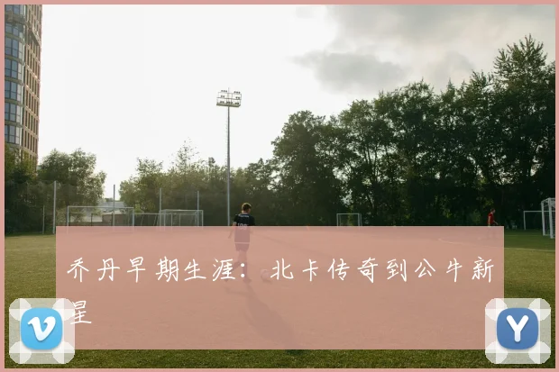 乔丹早期生涯：北卡传奇到公牛新星