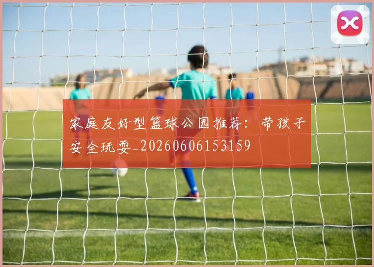 家庭友好型篮球公园推荐：带孩子安全玩耍_20260606153159