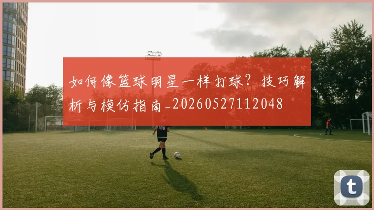 如何像篮球明星一样打球?技巧解析与模仿指南_20260527112048