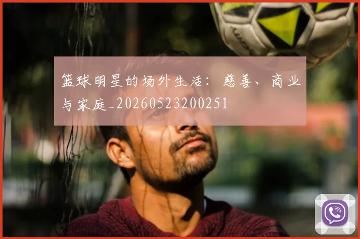 篮球明星的场外生活：慈善、商业与家庭_20260523200251
