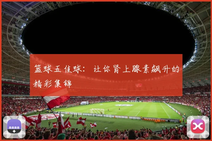篮球五佳球:让你肾上腺素飙升的精彩集锦