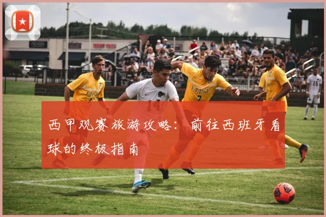 西甲观赛旅游攻略：前往西班牙看球的终极指南