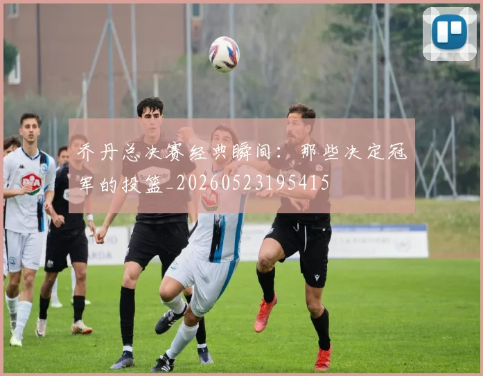乔丹总决赛经典瞬间：那些决定冠军的投篮_20260523195415