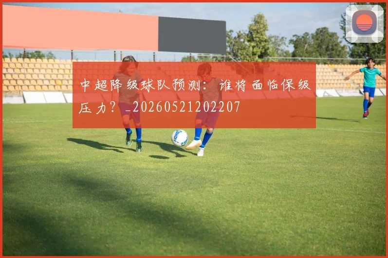 中超降级球队预测:谁将面临保级压力?_20260521202207
