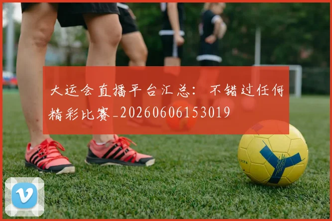 大运会直播平台汇总:不错过任何精彩比赛_20260606153019
