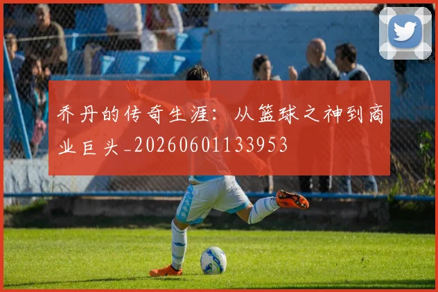 乔丹的传奇生涯:从篮球之神到商业巨头_20260601133953